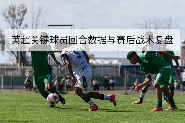 英超关键球员回合数据与赛后战术复盘